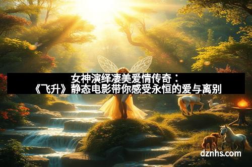 女神演绎凄美爱情传奇：《飞升》静态电影带你感受永恒的爱与离别